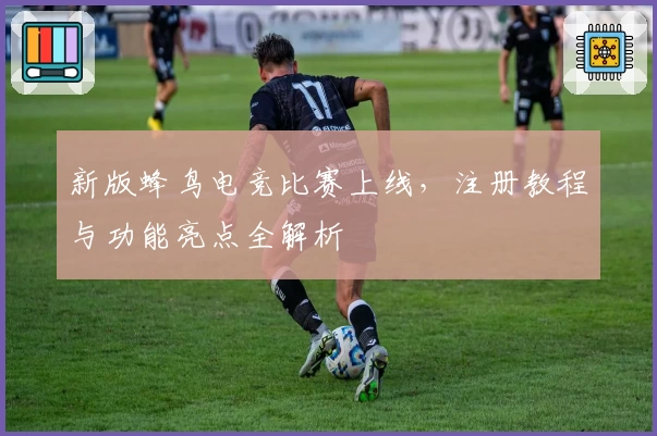 新版蜂鸟电竞比赛上线，注册教程与功能亮点全解析