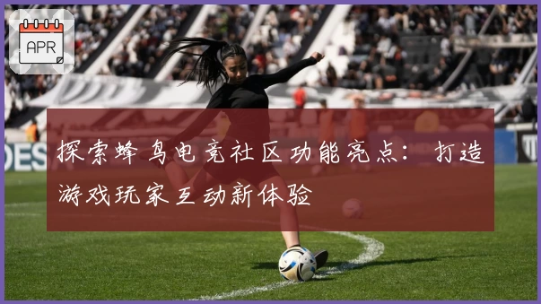 探索蜂鸟电竞社区功能亮点：打造游戏玩家互动新体验