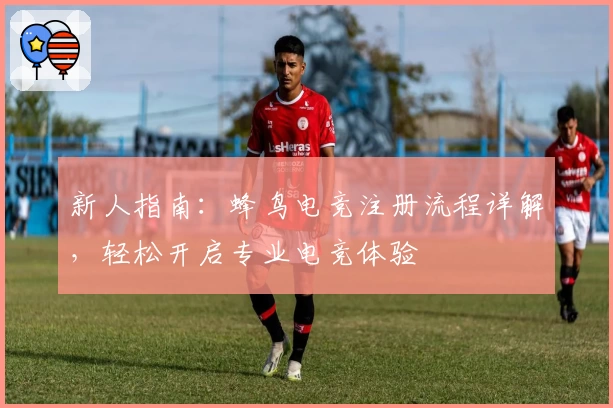 新人指南：蜂鸟电竞注册流程详解，轻松开启专业电竞体验