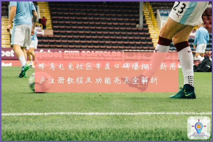 蜂鸟电竞社区年度口碑爆棚：新用户注册教程及功能亮点全解析