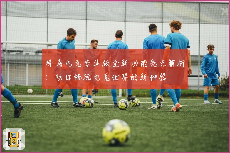 蜂鸟电竞专业版全新功能亮点解析：助你畅玩电竞世界的新神器