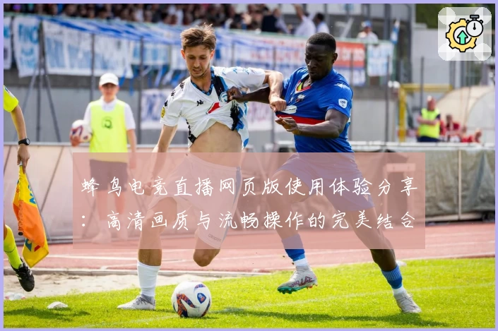 蜂鸟电竞直播网页版使用体验分享：高清画质与流畅操作的完美结合