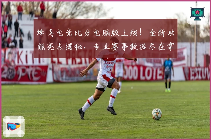 蜂鸟电竞比分电脑版上线！全新功能亮点揭秘，专业赛事数据尽在掌握