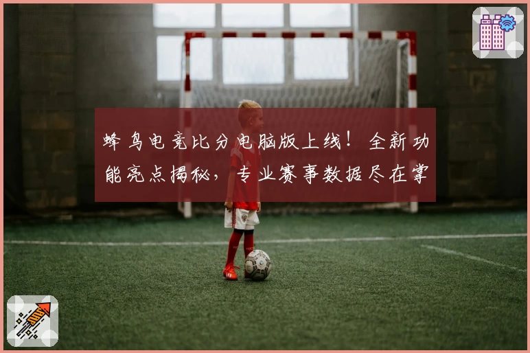 蜂鸟电竞比分电脑版上线！全新功能亮点揭秘，专业赛事数据尽在掌握