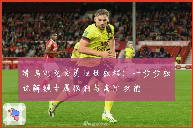 蜂鸟电竞会员注册教程：一步步教你解锁专属福利与高阶功能