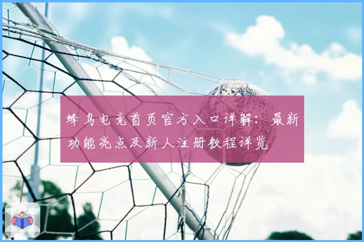 蜂鸟电竞首页官方入口详解：最新功能亮点及新人注册教程详览