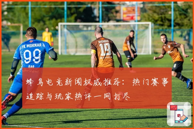 蜂鸟电竞新闻权威推荐：热门赛事追踪与玩家热评一网打尽