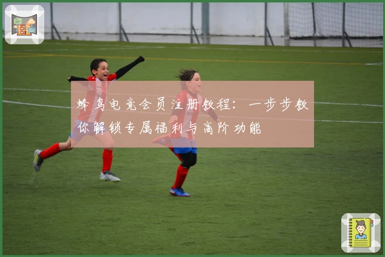 蜂鸟电竞会员注册教程：一步步教你解锁专属福利与高阶功能