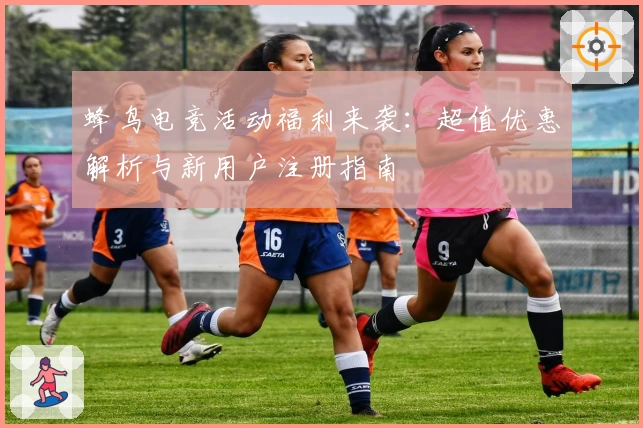蜂鸟电竞活动福利来袭：超值优惠解析与新用户注册指南