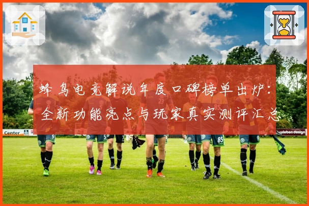 蜂鸟电竞解说年度口碑榜单出炉：全新功能亮点与玩家真实测评汇总
