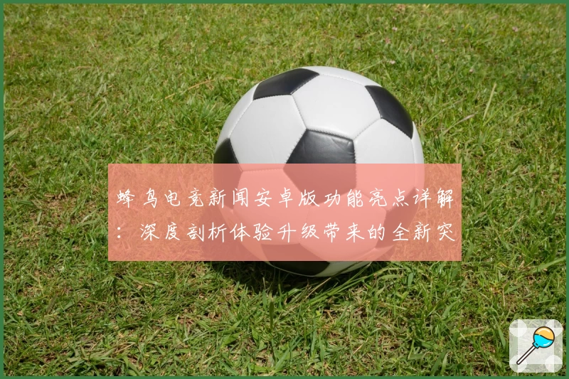 蜂鸟电竞新闻安卓版功能亮点详解：深度剖析体验升级带来的全新突破