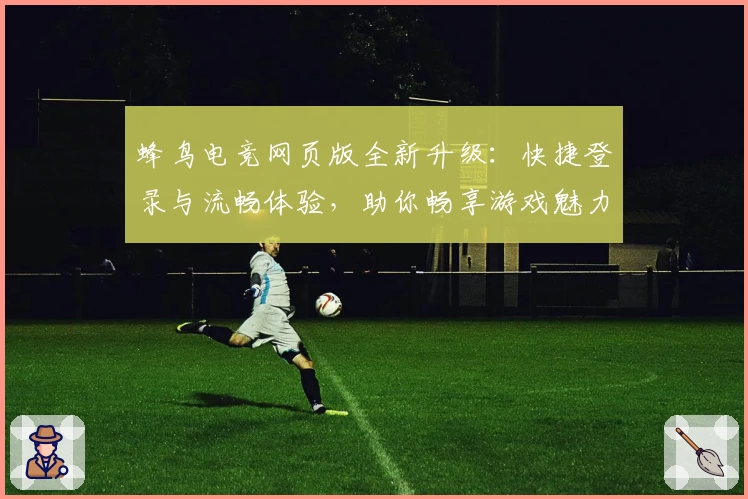 蜂鸟电竞网页版全新升级:快捷登录与流畅体验,助你畅享游戏魅力