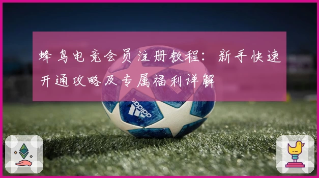 蜂鸟电竞会员注册教程：新手快速开通攻略及专属福利详解