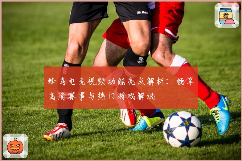 蜂鸟电竞视频功能亮点解析：畅享高清赛事与热门游戏解说