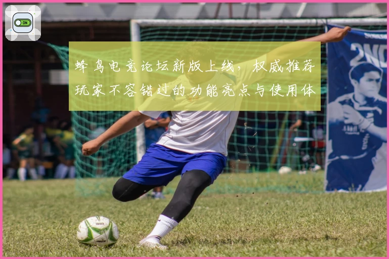 蜂鸟电竞论坛新版上线，权威推荐玩家不容错过的功能亮点与使用体验