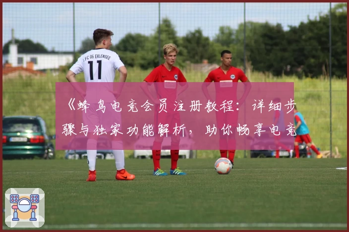 《蜂鸟电竞会员注册教程：详细步骤与独家功能解析，助你畅享电竞新体验》