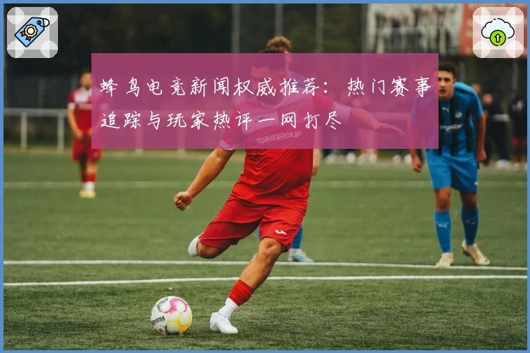 蜂鸟电竞新闻权威推荐：热门赛事追踪与玩家热评一网打尽
